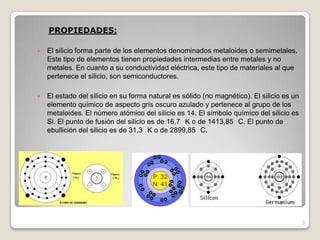 PROPIEDADES:
 El silicio forma parte de los elementos denominados metaloides o semimetales.
Este tipo de elementos tienen propiedades intermedias entre metales y no
metales. En cuanto a su conductividad eléctrica, este tipo de materiales al que
pertenece el silicio, son semiconductores.
 El estado del silicio en su forma natural es sólido (no magnético). El silicio es un
elemento químico de aspecto gris oscuro azulado y pertenece al grupo de los
metaloides. El número atómico del silicio es 14. El símbolo químico del silicio es
Si. El punto de fusión del silicio es de 16,7 K o de 1413,85 C. El punto de
ebullición del silicio es de 31,3 K o de 2899,85 C.
3
 