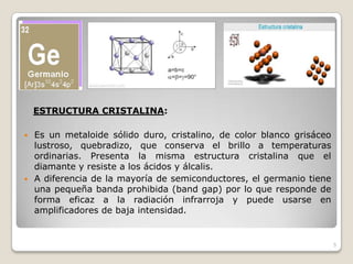 ESTRUCTURA CRISTALINA:
 Es un metaloide sólido duro, cristalino, de color blanco grisáceo
lustroso, quebradizo, que conserva el brillo a temperaturas
ordinarias. Presenta la misma estructura cristalina que el
diamante y resiste a los ácidos y álcalis.
 A diferencia de la mayoría de semiconductores, el germanio tiene
una pequeña banda prohibida (band gap) por lo que responde de
forma eficaz a la radiación infrarroja y puede usarse en
amplificadores de baja intensidad.
5
 