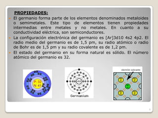 6
PROPIEDADES:
 El germanio forma parte de los elementos denominados metaloides
o semimetales. Este tipo de elementos tienen propiedades
intermedias entre metales y no metales. En cuanto a su
conductividad eléctrica, son semiconductores.
 La configuración electrónica del germanio es [Ar]3d10 4s2 4p2. El
radio medio del germanio es de 1,5 pm, su radio atómico o radio
de Bohr es de 1,5 pm y su radio covalente es de 1,2 pm.
 El estado del germanio en su forma natural es sólido. El número
atómico del germanio es 32.
 