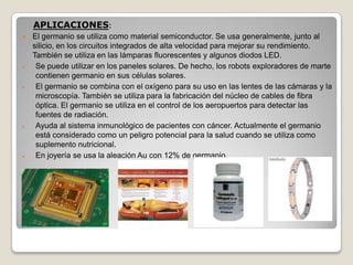 APLICACIONES:
 El germanio se utiliza como material semiconductor. Se usa generalmente, junto al
silicio, en los circuitos integrados de alta velocidad para mejorar su rendimiento.
También se utiliza en las lámparas fluorescentes y algunos diodos LED.
Se puede utilizar en los paneles solares. De hecho, los robots exploradores de marte
contienen germanio en sus células solares.
El germanio se combina con el oxígeno para su uso en las lentes de las cámaras y la
microscopía. También se utiliza para la fabricación del núcleo de cables de fibra
óptica. El germanio se utiliza en el control de los aeropuertos para detectar las
fuentes de radiación.
Ayuda al sistema inmunológico de pacientes con cáncer. Actualmente el germanio
está considerado como un peligro potencial para la salud cuando se utiliza como
suplemento nutricional.
En joyería se usa la aleación Au con 12% de germanio.
 