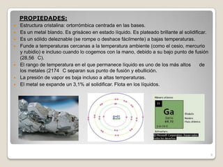 9
PROPIEDADES:
 Estructura cristalina: ortorrómbica centrada en las bases.
 Es un metal blando. Es grisáceo en estado líquido. Es plateado brillante al solidificar.
 Es un sólido deleznable (se rompe o deshace fácilmente) a bajas temperaturas.
 Funde a temperaturas cercanas a la temperatura ambiente (como el cesio, mercurio
y rubidio) e incluso cuando lo cogemos con la mano, debido a su bajo punto de fusión
(28,56 C).
 El rango de temperatura en el que permanece líquido es uno de los más altos de
los metales (2174 C separan sus punto de fusión y ebullición.
 La presión de vapor es baja incluso a altas temperaturas.
 El metal se expande un 3,1% al solidificar. Flota en los líquidos.
 