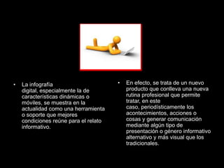 •   La infografía                      •   En efecto, se trata de un nuevo
    digital, especialmente la de           producto que conlleva una nueva
    características dinámicas o            rutina profesional que permite
    móviles, se muestra en la              tratar, en este
    actualidad como una herramienta        caso, periodísticamente los
    o soporte que mejores                  acontecimientos, acciones o
    condiciones reúne para el relato       cosas y generar comunicación
    informativo.                           mediante algún tipo de
                                           presentación o género informativo
                                           alternativo y más visual que los
                                           tradicionales.
 