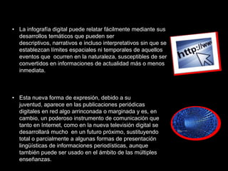 • La infografía digital puede relatar fácilmente mediante sus
  desarrollos temáticos que pueden ser
  descriptivos, narrativos e incluso interpretativos sin que se
  establezcan límites espaciales ni temporales de aquellos
  eventos que ocurren en la naturaleza, susceptibles de ser
  convertidos en informaciones de actualidad más o menos
  inmediata.



• Esta nueva forma de expresión, debido a su
  juventud, aparece en las publicaciones periódicas
  digitales en red algo arrinconada o marginada y es, en
  cambio, un poderoso instrumento de comunicación que
  tanto en Internet, como en la nueva televisión digital se
  desarrollará mucho en un futuro próximo, sustituyendo
  total o parcialmente a algunas formas de presentación
  lingüísticas de informaciones periodísticas, aunque
  también puede ser usado en el ámbito de las múltiples
  enseñanzas.
 