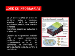 ¿Qué es infografía?

Es un diseño gráfico en el que se
combinan textos y elementos
visuales con el fin de comunicar
información precisa sobre variadas
temáticas
(científicas, deportivas, culturales, lit
erarias, etc.).

Creación de imágenes que tratan de
imitar el mundo tridimensional
mediante      el     cálculo    del
comportamiento de la luz, los
volúmenes, la atmósfera, las
sombras, las texturas, la cámara, el
movimiento.
 