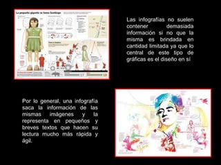 Las infografías no suelen
                                 contener          demasiada
                                 información si no que la
                                 misma es brindada en
                                 cantidad limitada ya que lo
                                 central de este tipo de
                                 gráficas es el diseño en sí




Por lo general, una infografía
saca la información de las
mismas    imágenes      y   la
representa en pequeños y
breves textos que hacen su
lectura mucho más rápida y
ágil.
 