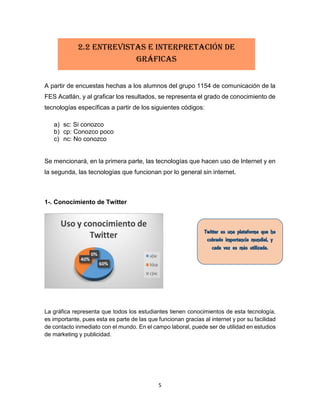 5
A partir de encuestas hechas a los alumnos del grupo 1154 de comunicación de la
FES Acatlán, y al graficar los resultados, se representa el grado de conocimiento de
tecnologías específicas a partir de los siguientes códigos:
a) sc: Si conozco
b) cp: Conozco poco
c) nc: No conozco
Se mencionará, en la primera parte, las tecnologías que hacen uso de Internet y en
la segunda, las tecnologías que funcionan por lo general sin internet.
1-. Conocimiento de Twitter
La gráfica representa que todos los estudiantes tienen conocimientos de esta tecnología,
es importante, pues esta es parte de las que funcionan gracias al internet y por su facilidad
de contacto inmediato con el mundo. En el campo laboral, puede ser de utilidad en estudios
de marketing y publicidad.
2.2 Entrevistas e interpretación de
gráficas
 