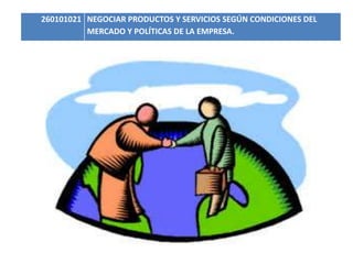 260101021 NEGOCIAR PRODUCTOS Y SERVICIOS SEGÚN CONDICIONES DEL 
MERCADO Y POLÍTICAS DE LA EMPRESA. 
 