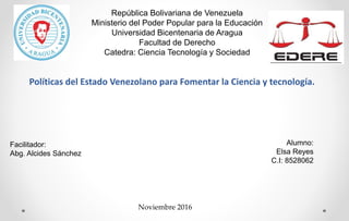 Facilitador:
Abg. Alcides Sánchez
Alumno:
Elsa Reyes
C.I: 8528062
Políticas del Estado Venezolano para Fomentar la Ciencia y tecnología.
Noviembre 2016
República Bolivariana de Venezuela
Ministerio del Poder Popular para la Educación
Universidad Bicentenaria de Aragua
Facultad de Derecho
Catedra: Ciencia Tecnología y Sociedad
 