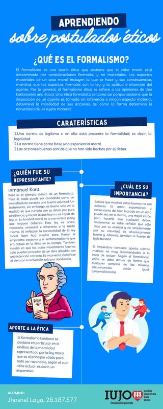 El formalismo kantiano se
destaca en particular en el
análisis de la moralidad
representada por la ley moral
que es el principio válido para
todo ser razonable, según el cual
debe actuar, es decir, un
imperativo.
CARATERÍSTICAS
CARATERÍSTICAS
ALUMNO:
Jhosnel Laya, 28.187.577
APORTE A LA ÉTICA
aprendiendo
sobre postulados éticos
Señala que muchos actos buenos no son
deberes. El amor espontáneo y
estimulante del bien logrado en un acto
puede ser, en sí mismo, una mejor razón
para hacerlo que cualquier deber.
Finalmente, se debe señalar que sólo
Dios, por su esencia y no simplemente
por su voluntad, es absolutamente
bueno y, además, también la fuente de
toda bondad.
El imperativo kantiano aporta ciertos
matices no muy recomendados a la
hora de actuar. Según el formalismo
ético, se debe actuar de forma que
cualquier persona en las mismas
circunstancias actúe igual
(universalización).
1.Una norma es legítima si en ella está presente la formalidad; es decir, la
legalidad.
2.La norma tiene como base una experiencia moral.
3.Las acciones buenas son las que no han sido hechas por el deber.
Inmanuel Kant
Kant es el ejemplo clásico de un formalista.
Para él, nada puede ser concebido como un
bien absoluto, excepto una buena voluntad. Un
testamento, sin embargo, es bueno solo en la
medida en que cumpla con su deber por pura
obediencia, y no por lo que logra o es capaz de
lograr. La bondad moral es la sumisión a la ley
que impone deberes. Esta ley es única,
necesaria, universal e inherente a la razón
misma. Al enfatizar la racionalidad de la ley
moral, Kant hizo mucho para frenar el
empirismo excesivo y el sentimentalismo que
era actual en la ética en su tiempo. También
insistió en que los actos moralmente buenos
solo pueden proceder de un libre albedrío con
una intención correcta. Es incorrecto identificar
el bien con la actuación solo por obediencia.
El formalismo es una teoría ética que sostiene que el valor moral está
determinado por consideraciones formales, y no materiales. Los aspectos
materiales de un acto moral incluyen lo que se hace y sus consecuencias,
mientras que los aspectos formales son la ley y la actitud e intención del
agente. Por lo general, el formalismo ético se refiere a las opiniones de tipo
kantiano(es una ética). Una ética formalista se llama así porque sostiene que la
disposición de un agente es tomada sin referencia a ningún aspecto material,
determina la moralidad de sus acciones, así como la forma determina la
naturaleza de un sujeto material.
¿QUIÉN FUE SU
¿CUÁL ES SU
IMPORTANCIA?
REPRESENTANTE?
¿Qué es El formalismo?
 