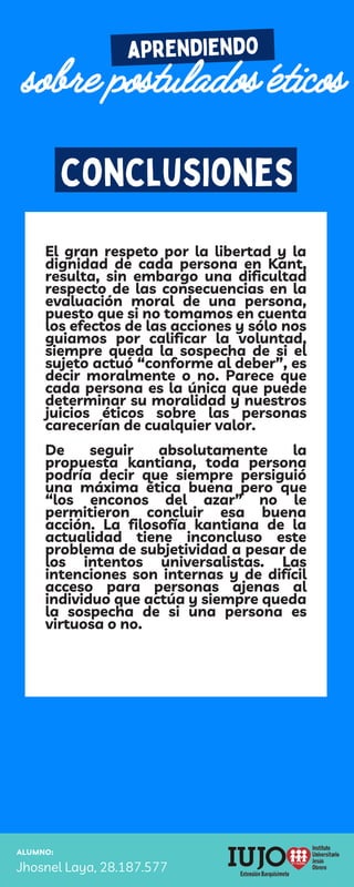 ALUMNO:
Jhosnel Laya, 28.187.577
aprendiendo
sobre postulados éticos
conclusiones
El gran respeto por la libertad y la
dignidad de cada persona en Kant,
resulta, sin embargo una dificultad
respecto de las consecuencias en la
evaluación moral de una persona,
puesto que si no tomamos en cuenta
los efectos de las acciones y sólo nos
guiamos por calificar la voluntad,
siempre queda la sospecha de si el
sujeto actuó “conforme al deber”, es
decir moralmente o no. Parece que
cada persona es la única que puede
determinar su moralidad y nuestros
juicios éticos sobre las personas
carecerían de cualquier valor.
De seguir absolutamente la
propuesta kantiana, toda persona
podría decir que siempre persiguió
una máxima ética buena pero que
“los enconos del azar” no le
permitieron concluir esa buena
acción. La filosofía kantiana de la
actualidad tiene inconcluso este
problema de subjetividad a pesar de
los intentos universalistas. Las
intenciones son internas y de difícil
acceso para personas ajenas al
individuo que actúa y siempre queda
la sospecha de si una persona es
virtuosa o no.
 