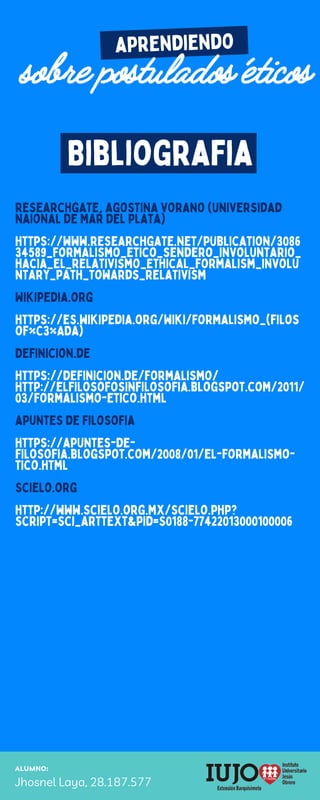 ALUMNO:
Jhosnel Laya, 28.187.577
aprendiendo
sobre postulados éticos
Bibliografia
researchgate, agostina vorano (universidad
naional de mar del plata)
https://www.researchgate.net/publication/3086
34589_Formalismo_etico_sendero_involuntario_
hacia_el_relativismo_Ethical_formalism_involu
ntary_path_towards_relativism
Wikipedia.org
https://es.wikipedia.org/wiki/Formalismo_(filos
of%C3%ADa)
Definicion.de
https://definicion.de/formalismo/
http://elfilosofosinfilosofia.blogspot.com/2011/
03/formalismo-etico.html
apuntes de filosofia
https://apuntes-de-
filosofia.blogspot.com/2008/01/el-formalismo-
tico.html
Scielo.org
http://www.scielo.org.mx/scielo.php?
script=sci_arttext&pid=S0188-77422013000100006
 