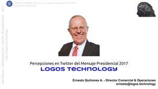 MATERIALCONFIDENCIALLOGOSTECHNOLOGY-2017
http://logos.technology
LOGOS TECHNOLOGY es una empresa del grupo EQ SOFT
http://www.eqsoft.net
Ernesto Quiñones A. - Director Comercial & Operaciones
ernesto@logos.technology
Percepciones en Twitter del Mensaje Presidencial 2017
Logos Technology
 