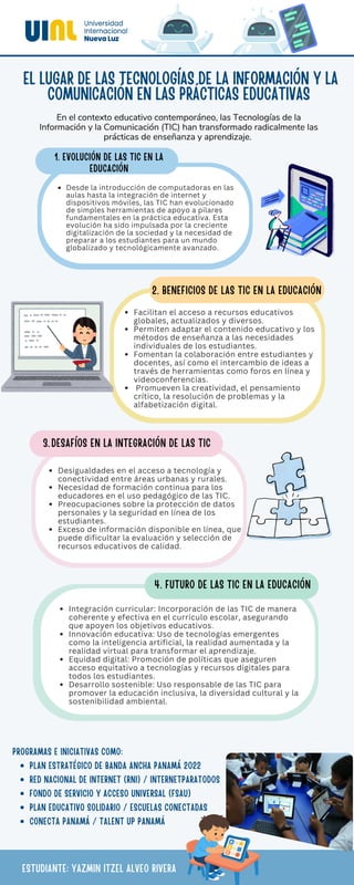 Desde la introducción de computadoras en las
aulas hasta la integración de internet y
dispositivos móviles, las TIC han evolucionado
de simples herramientas de apoyo a pilares
fundamentales en la práctica educativa. Esta
evolución ha sido impulsada por la creciente
digitalización de la sociedad y la necesidad de
preparar a los estudiantes para un mundo
globalizado y tecnológicamente avanzado.
1. EVOLUCIÓN DE LAS TIC EN LA
EDUCACIÓN
EL LUGAR DE LAS TECNOLOGÍAS DE LA INFORMACIÓN Y LA
COMUNICACIÓN EN LAS PRÁCTICAS EDUCATIVAS
En el contexto educativo contemporáneo, las Tecnologías de la
Información y la Comunicación (TIC) han transformado radicalmente las
prácticas de enseñanza y aprendizaje.
Facilitan el acceso a recursos educativos
globales, actualizados y diversos.
Permiten adaptar el contenido educativo y los
métodos de enseñanza a las necesidades
individuales de los estudiantes.
Fomentan la colaboración entre estudiantes y
docentes, así como el intercambio de ideas a
través de herramientas como foros en línea y
videoconferencias.
Promueven la creatividad, el pensamiento
crítico, la resolución de problemas y la
alfabetización digital.
2. BENEFICIOS DE LAS TIC EN LA EDUCACIÓN
Desigualdades en el acceso a tecnología y
conectividad entre áreas urbanas y rurales.
Necesidad de formación continua para los
educadores en el uso pedagógico de las TIC.
Preocupaciones sobre la protección de datos
personales y la seguridad en línea de los
estudiantes.
Exceso de información disponible en línea, que
puede dificultar la evaluación y selección de
recursos educativos de calidad.
3.DESAFÍOS EN LA INTEGRACIÓN DE LAS TIC
Integración curricular: Incorporación de las TIC de manera
coherente y efectiva en el currículo escolar, asegurando
que apoyen los objetivos educativos.
Innovación educativa: Uso de tecnologías emergentes
como la inteligencia artificial, la realidad aumentada y la
realidad virtual para transformar el aprendizaje.
Equidad digital: Promoción de políticas que aseguren
acceso equitativo a tecnologías y recursos digitales para
todos los estudiantes.
Desarrollo sostenible: Uso responsable de las TIC para
promover la educación inclusiva, la diversidad cultural y la
sostenibilidad ambiental.
4. FUTURO DE LAS TIC EN LA EDUCACIÓN
PROGRAMAS E INICIATIVAS COMO:
PLAN ESTRATÉGICO DE BANDA ANCHA PANAMÁ 2022
RED NACIONAL DE INTERNET (RNI) / INTERNETPARATODOS
FONDO DE SERVICIO Y ACCESO UNIVERSAL (FSAU)
PLAN EDUCATIVO SOLIDARIO / ESCUELAS CONECTADAS
CONECTA PANAMÁ / TALENT UP PANAMÁ
ESTUDIANTE: YAZMIN ITZEL ALVEO RIVERA
 