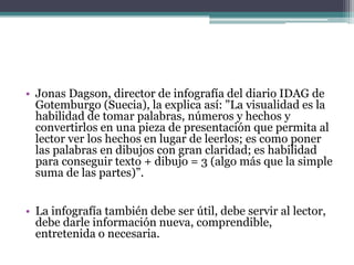 • Jonas Dagson, director de infografía del diario IDAG de
Gotemburgo (Suecia), la explica así: "La visualidad es la
habilidad de tomar palabras, números y hechos y
convertirlos en una pieza de presentación que permita al
lector ver los hechos en lugar de leerlos; es como poner
las palabras en dibujos con gran claridad; es habilidad
para conseguir texto + dibujo = 3 (algo más que la simple
suma de las partes)”.
• La infografía también debe ser útil, debe servir al lector,
debe darle información nueva, comprendible,
entretenida o necesaria.
 
