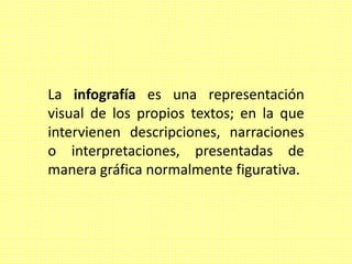 La infografía es una representación
visual de los propios textos; en la que
intervienen descripciones, narraciones
o interpretaciones, presentadas de
manera gráfica normalmente figurativa.