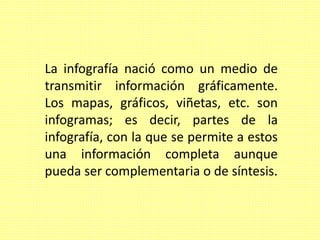 La infografía nació como un medio de
transmitir información gráficamente.
Los mapas, gráficos, viñetas, etc. son
infogramas; es decir, partes de la
infografía, con la que se permite a estos
una información completa aunque
pueda ser complementaria o de síntesis.