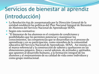 Servicios de bienestar al aprendiz
(introducción)
 La Resolución 655 de 2005emanada por la Dirección General de la
entidad estableció las polìticas del Plan Nacional Integral de Bienestar
de Alumnos del Servicio Nacional de Aprendizaje SENA.
 Según esta normativa:
 "El bienestar de los alumnos es el conjunto de condiciones y
posibilidades que les permiten potenciar y maximizar los
conocimientos, las competencias que se desarrollan en el proceso de
aprendizaje y en su participación, como miembro de la comunidad
educativa del Servicio Nacional de Aprendizaje, SENA. Así mismo, es
el marco referencial y la construcción de saberes y quehaceres en las
dimensiones psíquica, física y social además, de actitudes y aptitudes,
que apunten al desarrollo humano, a la formación integral de los
alumnos y al mejoramiento de su calidad de vida como individuos y
como grupo institucional.
 