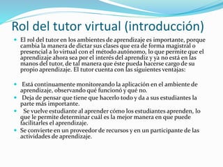 Rol del tutor virtual (introducción)
 El rol del tutor en los ambientes de aprendizaje es importante, porque
cambia la manera de dictar sus clases que era de forma magistral o
presencial a lo virtual con el método autónomo, lo que permite que el
aprendizaje ahora sea por el interés del aprendiz y ya no está en las
manos del tutor, de tal manera que éste pueda hacerse cargo de su
propio aprendizaje. El tutor cuenta con las siguientes ventajas:
 Está continuamente monitoreando la aplicación en el ambiente de
aprendizaje, observando qué funcionó y qué no.
 Deja de pensar que tiene que hacerlo todo y da a sus estudiantes la
parte más importante.
 Se vuelve estudiante al aprender cómo los estudiantes aprenden, lo
que le permite determinar cuál es la mejor manera en que puede
facilitarles el aprendizaje.
 Se convierte en un proveedor de recursos y en un participante de las
actividades de aprendizaje.
 