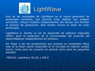 LightWave
Una de las novedades de LightWave es el nuevo generador de
personajes animados, que permite crear objetos que aceptan
animación, incluso modelos independientes del tiempo que facilitan
el proceso de producción. Esto facilita mucho la tarea de crear
personajes.

LightWave 6, facilita un kit de desarrollo de software mejorado,
(SDK), para la expansión de la funcionalidad del producto por
desarrolladores independientes de software.

Sin llegar a dar las prestaciones que produce su competidor Maya
esta es la mejor opción disponible en el mercado en relación calidad
precio, tanto para los usuarios en general como para los pequeños
estudios.

PRECIO: LightWave 3D [8] 1.595 €
 