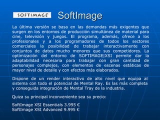 SoftImage
La última versión se basa en las demandas más exigentes que
surgen en los entornos de producción simultánea de material para
cine, televisión y juegos. El programa, además, ofrece a los
profesionales y a los programadores de todos los sectores
comerciales la posibilidad de trabajar interactivamente con
conjuntos de datos mucho menores que sus competidores. La
optimización del entorno de SOFTIMAGE|XSI permite dar la
adaptabilidad necesaria para trabajar con gran cantidad de
personajes complejos, con elementos de escenas estáticas de
mayor nivel de detalle y con efectos más elaborados.

Dispone de un render interactivo de alto nivel que equipa al
sistema con todo el potencial de Mental Ray. Es las más completa
y conseguida integración de Mental Tray de la industria.

Quiza su principal inconveniente sea su precio:

SoftImage XSI Essentials 3.995 €
SoftImage XSI Advanced 9.995 €
 