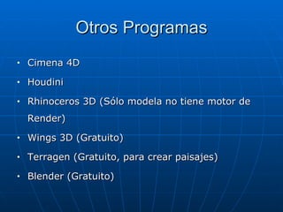 Otros Programas
•   Cimena 4D
•   Houdini
•   Rhinoceros 3D (Sólo modela no tiene motor de
    Render)
•   Wings 3D (Gratuito)
•   Terragen (Gratuito, para crear paisajes)
•   Blender (Gratuito)
 