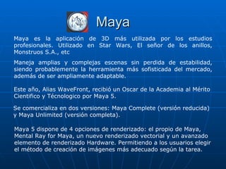 Maya
Maya es la aplicación de 3D más utilizada por los estudios
profesionales. Utilizado en Star Wars, El señor de los anillos,
Monstruos S.A., etc
Maneja amplias y complejas escenas sin perdida de estabilidad,
siendo probablemente la herramienta más sofisticada del mercado,
además de ser ampliamente adaptable.

Este año, Alias WaveFront, recibió un Oscar de la Academia al Mérito
Cientifico y Técnologico por Maya 5.

Se comercializa en dos versiones: Maya Complete (versión reducida)
y Maya Unlimited (versión completa).

Maya 5 dispone de 4 opciones de renderizado: el propio de Maya,
Mental Ray for Maya, un nuevo renderizado vectorial y un avanzado
elemento de renderizado Hardware. Permitiendo a los usuarios elegir
el método de creación de imágenes más adecuado según la tarea.
 