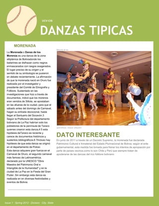    UCV­CIS




                                 DANZAS TIPICAS
         MORENADA
                                                 Mauris at su
  La Morenada o Danza de los
  Morenos es una danza de la zona
  altiplánica de Boliviadonde los
  bailarines se disfrazan como negros
  enmascarados con rasgos exagerados.
  El lugar preciso de su origen y el
  sentido de su simbología se pusieron
  en debate recientemente. La afirmación
  de que la morenada nació en Oruro fue
  realizada por el investigador y
  presidente del Comité de Etnografía y
  Folklore. Sustentado en las
  investigaciones que hizo a través de
  documentos, indicó que los morenos
  eran venidos de Sillota, se apostaban
  en las afueras de la ciudad, para que el
  sábado antes del domingo de Carnaval,
  hagan su entrada devocional, hasta
  llegar al Santuario del Socavón.3
  Según la Prefectura del departamento
  boliviano de La Paz habrían sido los
  pobladores de la península de Taraco
                                                 spendisse, neque aliquam.
  quienes crearon esta danza,4 5 esta
  hipótesis deTaraco es reciente y
  carece de documentos históricos y              DATO INTERESANTE
  sustentos bibliográficos.6 7Incluso hay        En junio de 2011 a través de un Decreto Supremo, la morenada fue declarada
  hipótesis de que esta danza se originó         Patrimonio Cultural e Inmaterial del Estado Plurinacional de Bolivia; según el ente
  en el departamento de Potosí.                  gubernamental, esta medida fue tomada para frenar los intentos de apropiación por
  Esta danza adquiere gran fuerza en el          parte de países vecinos,como lo son Chile y Perú que siempre tratan de
  Carnaval de Oruro, el segundo carnaval         apoderarse de las danzas del rico folklore boliviano
  más famoso de Latinoamérica;
  declarado por la UNESCO "Obra
  Maestra del Patrimonio Oral e
  Intangible de la Humanidad" y en la
  ciudad de La Paz en la Fiesta del Gran
  Poder. Sin embargo esta danza es
  realizada en en diversas festividades y
  eventos de Bolivia.




Issue 1 ∙ Spring 2012 ∙ Division ∙ City, State
 