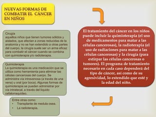 El tratamiento del cáncer en los niños
puede incluir la quimioterapia (el uso
de medicamentos para matar a las
células cancerosas), la radioterapia (el
uso de radiaciones para matar a las
células cancerosas) y la cirugía (para
extirpar las células cancerosas o
tumores). El programa de tratamiento
necesario en cada caso dependerá del
tipo de cáncer, así como de su
agresividad, lo extendido que esté y
la edad del niño.
Cirugía
aquellos niños que tienen tumores sólidos y
aislados, que afectan a zonas reducidas de la
anatomía y no se han extendido a otras partes
del cuerpo, la cirugía suele ser un arma eficaz
para combatir el cáncer cuando se combina
con quimioterapia y/o radioterapia.
Quimioterapia
La quimioterapia es una medicación que se
utiliza como herramienta para eliminar las
células cancerosas del cuerpo. Se
administra vía intravenosa (a través de una
vena) u oral (por boca). Algunas formas de
quimioterapia se pueden administrar por
vía intratecal, a través del líquido
cefalorraquídeo.
Entre otras como:
• Transplante de medula osea.
• La radioterapia.
 