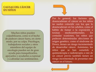 Por lo general, los factores que
desencadenan el cáncer en los niños
no suelen coincidir con los que lo
desencadenan en los adultos, como el
hábito de fumar o la exposición a
toxinas medioambientales. En
contadas ocasiones, los niños que
padecen determinadas afecciones de
origen genético, como el síndrome de
Down, tienen un riesgo incrementado
de desarrollar cáncer. Asimismo, los
niños que se han sometido a
quimioterapia o radioterapia a raíz de
un cáncer previo también tienen un
riesgo incrementado de presentar otro
cáncer en el futuro.
Muchos niños pueden
culpabilizarse, como si el hecho
de padecer cáncer fuera, en cierto
modo, por su culpa. Psicólogos,
trabajadores sociales y otros
miembros del equipo de
oncología pueden ser de gran
ayuda para tranquilizarlos,
apoyarlos y ayudarles a expresar
y a afrontar sus sentimientos.
 