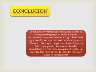 El diagnóstico y tratamiento del cáncer infantil es
un proceso largo que se asocia a efectos
secundarios, tanto a corto como a largo plazo. Pero,
gracias a los avances médicos, cada vez hay más
niños con cáncer que completan el tratamiento con
éxito y que pueden abandonar el medio
hospitalario y crecer como cualquier otro niño. En
la actualidad, hasta el 70% de todos los niños con
cáncer se pueden curar.
 