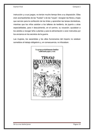 Examen Final Computo 1
De La cruz Antòn Javier Página 10
instrucción y a sus juegos, no tenían mucho tiempo libre a su disposición. Ellas
eran acompañantes de las "ñustas" o de las "coyas", recogían las flores y hojas
que servían para la confección de los tintes y aprendían las tareas domésticas,
mientras que los niños asistían a los talleres de textilería, de joyería u otras
especialidades, para ir descubriendo, en el camino, su vocación; ayudaban a
los adultos a recoger leña o plantas y para la alimentación o eran instruídos por
los ancianos en los secretos de la guerra.
Las mujeres, los sacerdotes y los altos funcionarios del imperio no estaban
sometidos al trabajo obligatorio y, en consecuencia, no tributaban.
 