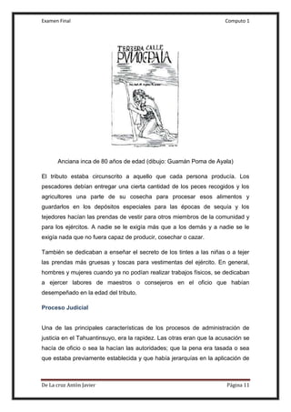 Examen Final Computo 1
De La cruz Antòn Javier Página 11
Anciana inca de 80 años de edad (dibujo: Guamán Poma de Ayala)
El tributo estaba circunscrito a aquello que cada persona producía. Los
pescadores debían entregar una cierta cantidad de los peces recogidos y los
agricultores una parte de su cosecha para procesar esos alimentos y
guardarlos en los depósitos especiales para las épocas de sequía y los
tejedores hacían las prendas de vestir para otros miembros de la comunidad y
para los ejércitos. A nadie se le exigía más que a los demás y a nadie se le
exigía nada que no fuera capaz de producir, cosechar o cazar.
También se dedicaban a enseñar el secreto de los tintes a las niñas o a tejer
las prendas más gruesas y toscas para vestimentas del ejército. En general,
hombres y mujeres cuando ya no podían realizar trabajos físicos, se dedicaban
a ejercer labores de maestros o consejeros en el oficio que habían
desempeñado en la edad del tributo.
Proceso Judicial
Una de las principales características de los procesos de administración de
justicia en el Tahuantinsuyo, era la rapidez. Las otras eran que la acusación se
hacía de oficio o sea la hacían las autoridades; que la pena era tasada o sea
que estaba previamente establecida y que había jerarquías en la aplicación de
 
