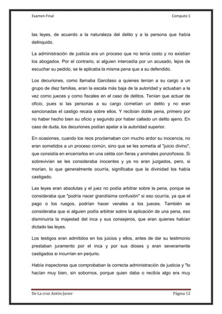 Examen Final Computo 1
De La cruz Antòn Javier Página 12
las leyes, de acuerdo a la naturaleza del delito y a la persona que había
delinquido.
La administración de justicia era un proceso que no tenía costo y no existían
los abogados. Por el contrario, si alguien intercedía por un acusado, lejos de
escuchar su pedido, se le aplicaba la misma pena que a su defendido.
Los decuriones, como llamaba Garcilaso a quienes tenían a su cargo a un
grupo de diez familias, eran la escala más baja de la autoridad y actuaban a la
vez como jueces y como fiscales en el caso de delitos. Tenían que actuar de
oficio, pues si las personas a su cargo cometían un delito y no eran
sancionadas el castigo recaía sobre ellos. Y recibían doble pena, primero por
no haber hecho bien su oficio y segundo por haber callado un delito ajeno. En
caso de duda, los decuriones podían apelar a la autoridad superior.
En ocasiones, cuando los reos proclamaban con mucho ardor su inocencia, no
eran sometidos a un proceso común, sino que se les sometía al "juicio divino",
que consistía en encerrarlos en una celda con fieras y animales ponzoñosos. Si
sobrevivían se les consideraba inocentes y ya no eran juzgados, pero, si
morían, lo que generalmente ocurría, significaba que la divinidad los había
castigado.
Las leyes eran absolutas y el juez no podía arbitrar sobre la pena, porque se
consideraba que "podría nacer grandísima confusión" si eso ocurría, ya que el
pago o los ruegos, podrían hacer venales a los jueces. También se
consideraba que si alguien podía arbitrar sobre la aplicación de una pena, eso
disminuiría la majestad del inca y sus consejeros, que eran quienes habían
dictado las leyes.
Los testigos eran admitidos en los juicios y ellos, antes de dar su testimonio
prestaban juramento por el inca y por sus dioses y eran severamente
castigados si incurrían en perjurio.
Había inspectores que comprobaban la correcta administración de justicia y "lo
hacían muy bien, sin sobornos, porque quien daba o recibía algo era muy
 