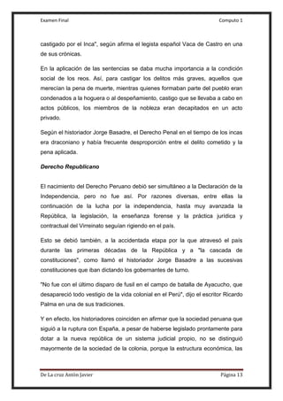 Examen Final Computo 1
De La cruz Antòn Javier Página 13
castigado por el Inca", según afirma el legista español Vaca de Castro en una
de sus crónicas.
En la aplicación de las sentencias se daba mucha importancia a la condición
social de los reos. Así, para castigar los delitos más graves, aquellos que
merecían la pena de muerte, mientras quienes formaban parte del pueblo eran
condenados a la hoguera o al despeñamiento, castigo que se llevaba a cabo en
actos públicos, los miembros de la nobleza eran decapitados en un acto
privado.
Según el historiador Jorge Basadre, el Derecho Penal en el tiempo de los incas
era draconiano y había frecuente desproporción entre el delito cometido y la
pena aplicada.
Derecho Republicano
El nacimiento del Derecho Peruano debió ser simultáneo a la Declaración de la
Independencia, pero no fue así. Por razones diversas, entre ellas la
continuación de la lucha por la independencia, hasta muy avanzada la
República, la legislación, la enseñanza forense y la práctica jurídica y
contractual del Virreinato seguían rigiendo en el país.
Esto se debió también, a la accidentada etapa por la que atravesó el país
durante las primeras décadas de la República y a "la cascada de
constituciones", como llamó el historiador Jorge Basadre a las sucesivas
constituciones que iban dictando los gobernantes de turno.
"No fue con el último disparo de fusil en el campo de batalla de Ayacucho, que
desapareció todo vestigio de la vida colonial en el Perú", dijo el escritor Ricardo
Palma en una de sus tradiciones.
Y en efecto, los historiadores coinciden en afirmar que la sociedad peruana que
siguió a la ruptura con España, a pesar de haberse legislado prontamente para
dotar a la nueva república de un sistema judicial propio, no se distinguió
mayormente de la sociedad de la colonia, porque la estructura económica, las
 
