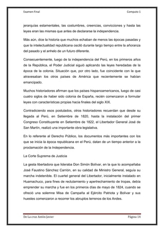 Examen Final Computo 1
De La cruz Antòn Javier Página 14
jerarquías estamentales, las costumbres, creencias, convicciones y hasta las
leyes eran las mismas que antes de declararse la independencia.
Más aún, dice la historia que muchos echaban de menos las épocas pasadas y
que la intelectualidad republicana osciló durante largo tiempo entre la añoranza
del pasado y el anhelo de un futuro diferente.
Consecuentemente, luego de la independencia del Perú, en los primeros años
de la República, el Poder Judicial siguió aplicando las leyes heredadas de la
época de la colonia. Situación que, por otro lado, fue coincidente con la que
atravesaban los otros países de América que recientemente se habían
emancipado.
Muchos historiadores afirman que los países hispanoamericanos, luego de casi
cuatro siglos de haber sido colonia de España, recién comenzaron a formular
leyes con características propias hacia finales del siglo XIX.
Contradiciendo esos postulados, otros historiadores recuerdan que desde su
llegada al Perú, en Setiembre de 1820, hasta la instalación del primer
Congreso Constituyente en Setiembre de 1822, el Libertador General José de
San Martín, realizó una importante obra legislativa.
En lo referente al Derecho Público, los documentos más importantes con los
que se inicia la época republicana en el Perú, datan de un tiempo anterior a la
proclamación de la Independencia.
La Corte Suprema de Justicia
La gesta libertadora que lideraba Don Simón Bolívar, en la que lo acompañaba
José Faustino Sánchez Carrión, en su calidad de Ministro General, seguía su
marcha indetenible. El cuartel general del Libertador, inicialmente instalado en
Huamachuco, para fines de reclutamiento y apertrechamiento de tropas, debía
emprender su marcha y fue en los primeros días de mayo de 1824, cuando se
ofreció una solemne Misa de Campaña al Ejército Patriota y Bolívar y sus
huestes comenzaron a recorrer los abruptos terrenos de los Andes.
 