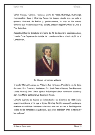 Examen Final Computo 1
De La cruz Antòn Javier Página 15
Caraz, Huaraz, Huánuco, Huariaca, Cerro de Pasco, Huancayo, Huamanga,
Huancavelica, Jauja y Chancay fueron los lugares donde tuvo su sede el
gobierno itinerante de Bolívar y, posteriormente, la tuvo en los nuevos
territorios que fue conquistando su ejército, antes de llegar triunfante a Lima, el
7 de diciembre.
Redactó el Decreto Dictatorial provisorio del 19 de diciembre, estableciendo en
Lima la Corte Suprema de Justicia, tal como lo establecía el artículo 98 de la
Constitución.
Dr. Manuel Lorenzo de Vidaurre
El doctor Manuel Lorenzo de Vidaurre fue nombrado Presidente de la Corte
Suprema; Don Francisco Valdivieso, Don José Cavero Salazar, Don Fernando
López Aldana y Don Tomás Ignacio Palomeque fueron nombrados vocales y
Don José María Galdeano fue designado Fiscal.
La Corte Suprema de Justicia fue instalada el 31 de diciembre de 1824 en una
ceremonia solemne en la cual el doctor Sánchez Carrión pronunció un discurso
en el que anunció que “un nuevo orden de cosas va a abrir en el Perú la grande
época de las transacciones judiciales, que antes oscilaban entre la libertad y
las cadenas”.
 