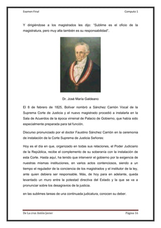 Examen Final Computo 1
De La cruz Antòn Javier Página 16
Y dirigiéndose a los magistrados les dijo: “Sublime es el oficio de la
magistratura, pero muy alta también es su responsabilidad”.
Dr. José María Galdeano
El 8 de febrero de 1825, Bolívar nombró a Sánchez Carrión Vocal de la
Suprema Corte de Justicia y el nuevo magistrado procedió a instalarla en la
Sala de Acuerdos de la época virreinal de Palacio de Gobierno, que había sido
especialmente preparada para tal función.
Discurso pronunciado por el doctor Faustino Sánchez Carrión en la ceremonia
de instalación de la Corte Suprema de Justicia Señores:
Hoy es el día en que, organizado en todas sus relaciones, el Poder Judiciario
de la República, recibe el complemento de su soberanía con la instalación de
esta Corte. Hasta aquí, ha tenido que intervenir el gobierno por la exigencia de
nuestras mismas instituciones, en varios actos contenciosos, siendo a un
tiempo el regulador de la conciencia de los magistrados y el institutor de la ley,
ante quien debiera ser responsable. Más, de hoy para en adelante, queda
levantado un muro entre la potestad directiva del Estado y la que se va a
pronunciar sobre los desagravios de la justicia.
en las sublimes tareas de una continuada judicatura, conocen su deber.
 