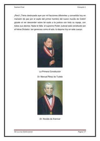 Examen Final Computo 1
De La cruz Antòn Javier Página 17
¡Perú! ¡Tierra destrozada ayer por mil facciones diferentes y convertida hoy en
mansión de paz por el soplo del primer hombre del nuevo mundo de Colón!
gózate al ver descender sobre tal suelo a la justicia con todo su ropaje, con
todos sus atavíos. Nada le falta: el supremo Poder Judicial está constituido por
el héroe Dictador, tan generoso como él solo, lo depone hoy en este cuerpo.
La Primera Constitución
Dr. Manuel Pérez de Tudela
Dr. Nicolás de Aranivar
 