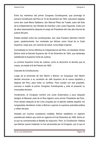 Examen Final Computo 1
De La cruz Antòn Javier Página 18
Entre los miembros del primer Congreso Constituyente, que promulgó la
primera Constitución del Perú el 12 de Noviembre de 1823, estuvieron legistas
como don José María Galdeano, don Manuel Pérez de Tudela, autor del Acta
de la Independencia; don Nicolás de Araníbar y don Justo Figuerola. Cada uno
de ellos desempeñaría después el cargo de Presidente del más alto tribunal de
justicia del país.
Estaba también entre los constituyentes, don José Faustino Sánchez Carrión
quien, posteriormente, fue nombrado por Bolívar como Vocal de la Corte
Suprema, cargo que, por razones de salud, nunca llegó a ejercer.
Consolidada en forma definitiva la independencia del Perú, el Libertador Simón
Bolívar dictó el Decreto Supremo del 19 de Diciembre de 1824, que declaraba
establecida la Suprema Corte de Justicia.
La primera Suprema Corte de Justicia, como la denominó el decreto que la
creara, se instaló el 8 de Febrero de 1825.
Cascada de Constituciones
Luego de la entrevista de San Martín y Bolívar, en Guayaquil, San Martín
decidió renunciar a su condición de Jefe Supremo de la nueva república y
alejarse del Perú, para evitar un conflicto. Para cumplir con ese propósito,
convocó e instaló el primer Congreso Constituyente y ante él presentó su
irrevocable dimisión.
Inicialmente, el Congreso nombró una Junta Gubernativa y poco después
designó al Mariscal José de la Riva Agüero como primer Presidente del Perú.
Poco tiempo después al ser Lima ocupada por el ejército realista español, los
congresistas decidieron invitar a Bolívar a ejercer la suprema autoridad politica
y militar del país.
Adulado por muchos ciudadanos notables, Bolívar estableció un régimen
presidencial vitalicio que entró en vigencia el 9 de Diciembre de 1826, fecha en
la que se conmemoraba la Batalla de Ayacucho. Pero, la Constitución Vitalicia
que Bolívar quería implantar no fue sancionada por el Congreso, por lo que el
 