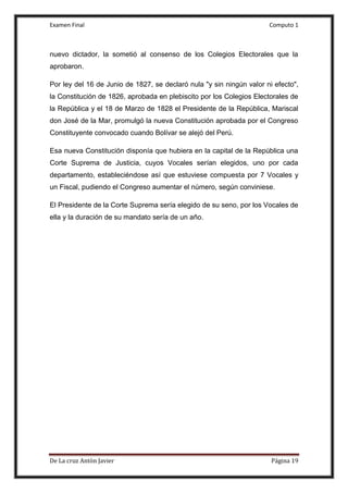 Examen Final Computo 1
De La cruz Antòn Javier Página 19
nuevo dictador, la sometió al consenso de los Colegios Electorales que la
aprobaron.
Por ley del 16 de Junio de 1827, se declaró nula "y sin ningún valor ni efecto",
la Constitución de 1826, aprobada en plebiscito por los Colegios Electorales de
la República y el 18 de Marzo de 1828 el Presidente de la República, Mariscal
don José de la Mar, promulgó la nueva Constitución aprobada por el Congreso
Constituyente convocado cuando Bolívar se alejó del Perú.
Esa nueva Constitución disponía que hubiera en la capital de la República una
Corte Suprema de Justicia, cuyos Vocales serían elegidos, uno por cada
departamento, estableciéndose así que estuviese compuesta por 7 Vocales y
un Fiscal, pudiendo el Congreso aumentar el número, según conviniese.
El Presidente de la Corte Suprema sería elegido de su seno, por los Vocales de
ella y la duración de su mandato sería de un año.
 