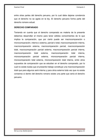 Examen Final Computo 1
De La cruz Antòn Javier Página 21
entre otras partes del derecho peruano, por lo cual debe dejarse constancia
que el derecho no se agota en la ley. El derecho peruano forma parte del
derecho romano actual.
DERECHO COMPARADO
Teniendo en cuenta que el derecho comparado es materia de la presente
debemos desarrollar el mismo para tener sòlidos conocimientos de lo que
implica la comparación, que por cierto puede ser macrocomparaciòn o
microcomparaciòn, interna o externa, parcial o total, macrocomparaciòn interna,
macrocomparaciòn externa, macrocomparaciòn parcial, macrocomparaciòn
total, macrocomparaciòn parcial externa, macrocomparaciòn parcial interna,
macrocomparaciòn total externa, macrocomparaciòn total interna,
microcomparaciòn parcial externa, microcomparaciòn parcial interna,
microcomparaciòn total externa, microcomparaciòn total interna, entre otros
supuestos de comparación que se estudian en el derecho comparado, por lo
cual no existe dudas que el presente trabajo constituye una macrocomparaciòn
total que para algunos serà interna y para otros externa toda vez que no existe
consenso si dentro del derecho romano existe una parte que serìa el derecho
peruano.
 