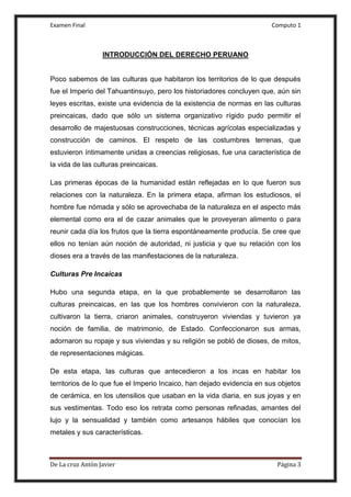 Examen Final Computo 1
De La cruz Antòn Javier Página 3
INTRODUCCIÓN DEL DERECHO PERUANO
Poco sabemos de las culturas que habitaron los territorios de lo que después
fue el Imperio del Tahuantinsuyo, pero los historiadores concluyen que, aún sin
leyes escritas, existe una evidencia de la existencia de normas en las culturas
preincaicas, dado que sólo un sistema organizativo rígido pudo permitir el
desarrollo de majestuosas construcciones, técnicas agrícolas especializadas y
construcción de caminos. El respeto de las costumbres terrenas, que
estuvieron íntimamente unidas a creencias religiosas, fue una característica de
la vida de las culturas preincaicas.
Las primeras épocas de la humanidad están reflejadas en lo que fueron sus
relaciones con la naturaleza. En la primera etapa, afirman los estudiosos, el
hombre fue nómada y sólo se aprovechaba de la naturaleza en el aspecto más
elemental como era el de cazar animales que le proveyeran alimento o para
reunir cada día los frutos que la tierra espontáneamente producía. Se cree que
ellos no tenían aún noción de autoridad, ni justicia y que su relación con los
dioses era a través de las manifestaciones de la naturaleza.
Culturas Pre Incaicas
Hubo una segunda etapa, en la que probablemente se desarrollaron las
culturas preincaicas, en las que los hombres convivieron con la naturaleza,
cultivaron la tierra, criaron animales, construyeron viviendas y tuvieron ya
noción de familia, de matrimonio, de Estado. Confeccionaron sus armas,
adornaron su ropaje y sus viviendas y su religión se pobló de dioses, de mitos,
de representaciones mágicas.
De esta etapa, las culturas que antecedieron a los incas en habitar los
territorios de lo que fue el Imperio Incaico, han dejado evidencia en sus objetos
de cerámica, en los utensilios que usaban en la vida diaria, en sus joyas y en
sus vestimentas. Todo eso los retrata como personas refinadas, amantes del
lujo y la sensualidad y también como artesanos hábiles que conocían los
metales y sus características.
 