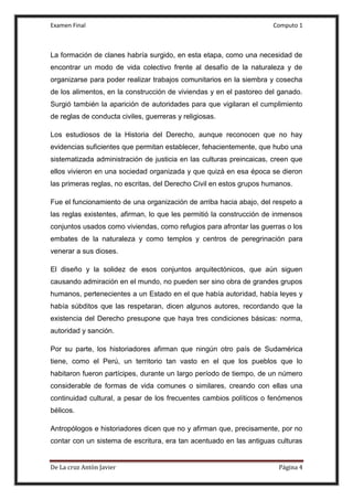 Examen Final Computo 1
De La cruz Antòn Javier Página 4
La formación de clanes habría surgido, en esta etapa, como una necesidad de
encontrar un modo de vida colectivo frente al desafío de la naturaleza y de
organizarse para poder realizar trabajos comunitarios en la siembra y cosecha
de los alimentos, en la construcción de viviendas y en el pastoreo del ganado.
Surgió también la aparición de autoridades para que vigilaran el cumplimiento
de reglas de conducta civiles, guerreras y religiosas.
Los estudiosos de la Historia del Derecho, aunque reconocen que no hay
evidencias suficientes que permitan establecer, fehacientemente, que hubo una
sistematizada administración de justicia en las culturas preincaicas, creen que
ellos vivieron en una sociedad organizada y que quizá en esa época se dieron
las primeras reglas, no escritas, del Derecho Civil en estos grupos humanos.
Fue el funcionamiento de una organización de arriba hacia abajo, del respeto a
las reglas existentes, afirman, lo que les permitió la construcción de inmensos
conjuntos usados como viviendas, como refugios para afrontar las guerras o los
embates de la naturaleza y como templos y centros de peregrinación para
venerar a sus dioses.
El diseño y la solidez de esos conjuntos arquitectónicos, que aún siguen
causando admiración en el mundo, no pueden ser sino obra de grandes grupos
humanos, pertenecientes a un Estado en el que había autoridad, había leyes y
había súbditos que las respetaran, dicen algunos autores, recordando que la
existencia del Derecho presupone que haya tres condiciones básicas: norma,
autoridad y sanción.
Por su parte, los historiadores afirman que ningún otro país de Sudamérica
tiene, como el Perú, un territorio tan vasto en el que los pueblos que lo
habitaron fueron partícipes, durante un largo período de tiempo, de un número
considerable de formas de vida comunes o similares, creando con ellas una
continuidad cultural, a pesar de los frecuentes cambios políticos o fenómenos
bélicos.
Antropólogos e historiadores dicen que no y afirman que, precisamente, por no
contar con un sistema de escritura, era tan acentuado en las antiguas culturas
 