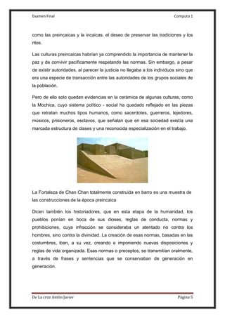 Examen Final Computo 1
De La cruz Antòn Javier Página 5
como las preincaicas y la incaicas, el deseo de preservar las tradiciones y los
ritos.
Las culturas preincaicas habrían ya comprendido la importancia de mantener la
paz y de convivir pacíficamente respetando las normas. Sin embargo, a pesar
de existir autoridades, al parecer la justicia no llegaba a los individuos sino que
era una especie de transacción entre las autoridades de los grupos sociales de
la población.
Pero de ello solo quedan evidencias en la cerámica de algunas culturas, como
la Mochica, cuyo sistema político - social ha quedado reflejado en las piezas
que retratan muchos tipos humanos, como sacerdotes, guerreros, tejedores,
músicos, prisioneros, esclavos, que señalan que en esa sociedad existía una
marcada estructura de clases y una reconocida especialización en el trabajo.
La Fortaleza de Chan Chan totalmente construida en barro es una muestra de
las construcciones de la época preincaica
Dicen también los historiadores, que en esta etapa de la humanidad, los
pueblos ponían en boca de sus dioses, reglas de conducta, normas y
prohibiciones, cuya infracción se consideraba un atentado no contra los
hombres, sino contra la divinidad. La creación de esas normas, basadas en las
costumbres, iban, a su vez, creando e imponiendo nuevas disposiciones y
reglas de vida organizada. Esas normas o preceptos, se transmitían oralmente,
a través de frases y sentencias que se conservaban de generación en
generación.
 