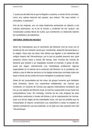 Examen Final Computo 1
De La cruz Antòn Javier Página 6
Y quizá una de ellas fue la que ha llegado a nosotros, a través de los cronistas,
como una valiosa herencia del pasado, que ordena: "No seas ladrón, ni
embustero, ni perezoso".
Uno de los enigmas, aún sin estar totalmente esclarecido en relación a las
culturas preincaicas, es el de la función y contenido de los "quipus", las
complicadas cuerdas llenas de nudos, que constituirían un elaborado sistema
de contabilidad y de estadística.
HISTORIA: DERECHO INCAICO
Dicen los historiadores que el nacimiento del Derecho Civil se inició con la
existencia de una cohesión social que, inicialmente, dependía del parentesco y
la religión. Esos eran los lazos más sólidos que ligaban a los habitantes del
antiguo Imperio del Tahuantinsuyo, por lo que es posible presumir que, para
preservar dichos lazos a través del tiempo, eran muchas las normas de
Derecho que existían y se respetaban durante el incanato. A pesar de ello,
quizá por seguir, estrictamente una metodología profesional, algunos
especialistas en el estudio de la evolución del Derecho no lo consideran así,
debido a que la falta de escritura no ha dejado evidencias concretas sobre las
leyes a través de las cuales los Incas manejaban su poderoso imperio.
Antes de ser conquistados por los incas, los grupos humanos que habitaban
esos territorios, tenían sus costumbres establecidas, las mismas que
constituían un conjunto de normas que algunos historiadores consideran que
era ya una especie de Derecho local, al cual fue superpuesto el que traían los
conquistadores incas. Sin embargo, muchas de las más antiguas de esas
costumbres perduraron a través del tiempo y de la superposición de normas,
pues una de las reglas de las autoridades incas, era que los pueblos que se
incorporaban al imperio, conservaran sus costumbres si éstas no estaban en
abierta contradicción con las existentes, en el cada vez más creciente reino del
Tahuantinsuyo.
 