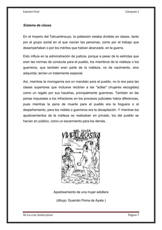 Examen Final Computo 1
De La cruz Antòn Javier Página 7
Sistema de clases
En el Imperio del Tahuantinsuyo, la población estaba dividida en clases, tanto
por el grupo social en el que nacían las personas, como por el trabajo que
desempeñaban o por los méritos que habían alcanzado, en la guerra.
Esto influía en la administración de justicia, porque a pesar de lo estrictas que
eran las normas de conducta para el pueblo, los miembros de la nobleza o los
guerreros, que también eran parte de la nobleza, no de nacimiento, sino
adquirida, tenían un tratamiento especial.
Así, mientras la monogamia era un mandato para el pueblo, no lo era para las
clases superiores que inclusive recibían a las "acllas" (mujeres escogidas)
como un regalo por sus hazañas, principalmente guerreras. También en las
penas impuestas a los infractores en los procesos judiciales había diferencias,
pues mientras la pena de muerte para el pueblo era la hoguera o el
despeñamiento, para los nobles o guerreros era la decapitación. Y mientras los
ajusticiamientos de la nobleza se realizaban en privado, los del pueblo se
hacían en público, como un escarmiento para los demás.
Apedreamiento de una mujer adúltera
(dibujo: Guamán Poma de Ayala )
 