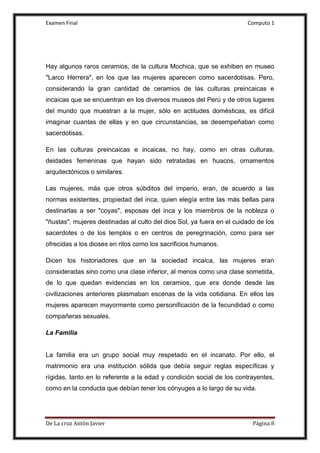 Examen Final Computo 1
De La cruz Antòn Javier Página 8
Hay algunos raros ceramios, de la cultura Mochica, que se exhiben en museo
"Larco Herrera", en los que las mujeres aparecen como sacerdotisas. Pero,
considerando la gran cantidad de ceramios de las culturas preincaicas e
incaicas que se encuentran en los diversos museos del Perú y de otros lugares
del mundo que muestran a la mujer, sólo en actitudes domésticas, es difícil
imaginar cuantas de ellas y en que circunstancias, se desempeñaban como
sacerdotisas.
En las culturas preincaicas e incaicas, no hay, como en otras culturas,
deidades femeninas que hayan sido retratadas en huacos, ornamentos
arquitectónicos o similares.
Las mujeres, más que otros súbditos del imperio, eran, de acuerdo a las
normas existentes, propiedad del inca, quien elegía entre las más bellas para
destinarlas a ser "coyas", esposas del inca y los miembros de la nobleza o
"ñustas", mujeres destinadas al culto del dios Sol, ya fuera en el cuidado de los
sacerdotes o de los templos o en centros de peregrinación, como para ser
ofrecidas a los dioses en ritos como los sacrificios humanos.
Dicen los historiadores que en la sociedad incaica, las mujeres eran
consideradas sino como una clase inferior, al menos como una clase sometida,
de lo que quedan evidencias en los ceramios, que era donde desde las
civilizaciones anteriores plasmaban escenas de la vida cotidiana. En ellos las
mujeres aparecen mayormente como personificación de la fecundidad o como
compañeras sexuales.
La Familia
La familia era un grupo social muy respetado en el incanato. Por ello, el
matrimonio era una institución sólida que debía seguir reglas específicas y
rígidas, tanto en lo referente a la edad y condición social de los contrayentes,
como en la conducta que debían tener los cónyuges a lo largo de su vida.
 