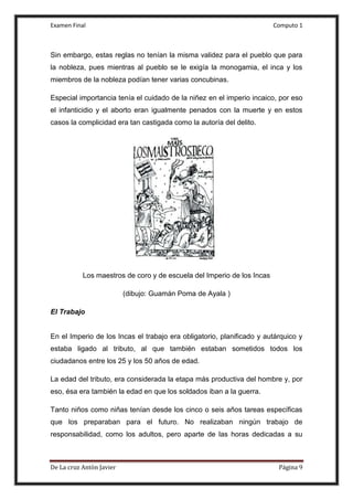 Examen Final Computo 1
De La cruz Antòn Javier Página 9
Sin embargo, estas reglas no tenían la misma validez para el pueblo que para
la nobleza, pues mientras al pueblo se le exigía la monogamia, el inca y los
miembros de la nobleza podían tener varias concubinas.
Especial importancia tenía el cuidado de la niñez en el imperio incaico, por eso
el infanticidio y el aborto eran igualmente penados con la muerte y en estos
casos la complicidad era tan castigada como la autoría del delito.
Los maestros de coro y de escuela del Imperio de los Incas
(dibujo: Guamán Poma de Ayala )
El Trabajo
En el Imperio de los Incas el trabajo era obligatorio, planificado y autárquico y
estaba ligado al tributo, al que también estaban sometidos todos los
ciudadanos entre los 25 y los 50 años de edad.
La edad del tributo, era considerada la etapa más productiva del hombre y, por
eso, ésa era también la edad en que los soldados iban a la guerra.
Tanto niños como niñas tenían desde los cinco o seis años tareas específicas
que los preparaban para el futuro. No realizaban ningún trabajo de
responsabilidad, como los adultos, pero aparte de las horas dedicadas a su
 