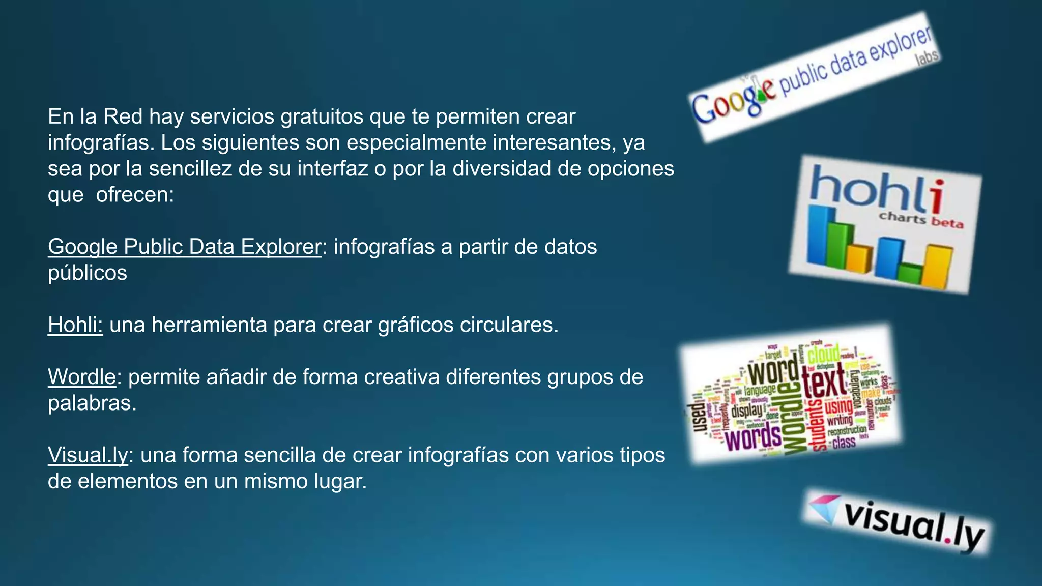 En la Red hay servicios gratuitos que te permiten crear 
infografías. Los siguientes son especialmente interesantes, ya 
sea por la sencillez de su interfaz o por la diversidad de opciones 
que ofrecen: 
Google Public Data Explorer: infografías a partir de datos 
públicos 
Hohli: una herramienta para crear gráficos circulares. 
Wordle: permite añadir de forma creativa diferentes grupos de 
palabras. 
Visual.ly: una forma sencilla de crear infografías con varios tipos 
de elementos en un mismo lugar. 
 