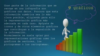 Gran parte de la información que se 
recoge en una infografía son 
gráficos con datos. Procura que esta 
información numérica sea lo más 
clara posible, eligiendo para ello 
la representación gráfica más 
adecuada en cada caso. Apóyate de 
iconos y de otros elementos gráficos 
que contribuyan a la exposición de 
la información. 
Normalmente se suele optar por 
representaciones gráficas como los 
gráficos de sectores, los 
pictogramas o los cartogramas. 
 